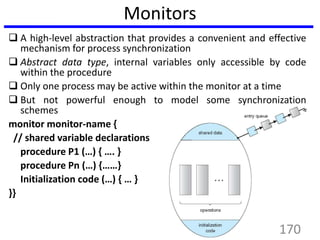 Monitors
 A high-level abstraction that provides a convenient and effective
mechanism for process synchronization
 Abstract data type, internal variables only accessible by code
within the procedure
 Only one process may be active within the monitor at a time
 But not powerful enough to model some synchronization
schemes
monitor monitor-name {
// shared variable declarations
procedure P1 (…) { …. }
procedure Pn (…) {……}
Initialization code (…) { … }
}}
170
 