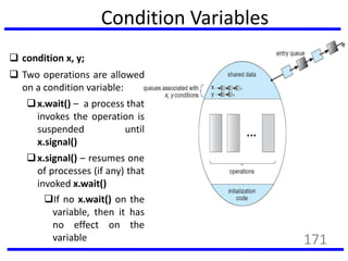 Condition Variables
 condition x, y;
 Two operations are allowed
on a condition variable:
x.wait() – a process that
invokes the operation is
suspended until
x.signal()
x.signal() – resumes one
of processes (if any) that
invoked x.wait()
If no x.wait() on the
variable, then it has
no effect on the
variable 171
 