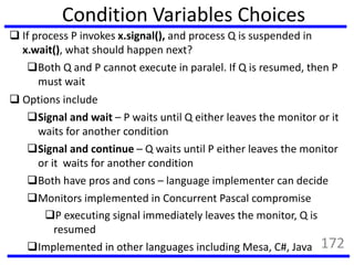 Condition Variables Choices
 If process P invokes x.signal(), and process Q is suspended in
x.wait(), what should happen next?
Both Q and P cannot execute in paralel. If Q is resumed, then P
must wait
 Options include
Signal and wait – P waits until Q either leaves the monitor or it
waits for another condition
Signal and continue – Q waits until P either leaves the monitor
or it waits for another condition
Both have pros and cons – language implementer can decide
Monitors implemented in Concurrent Pascal compromise
P executing signal immediately leaves the monitor, Q is
resumed
Implemented in other languages including Mesa, C#, Java 172
 