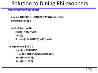 Solution to Dining Philosophers
monitor DiningPhilosophers
{
enum { THINKING; HUNGRY, EATING) state [5] ;
condition self [5];
void pickup (int i) {
state[i] = HUNGRY;
test(i);
if (state[i] != EATING) self[i].wait;
}
void putdown (int i) {
state[i] = THINKING;
// test left and right neighbors
test((i + 4) % 5);
test((i + 1) % 5);
}
173
 
