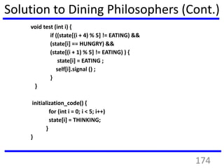 Solution to Dining Philosophers (Cont.)
void test (int i) {
if ((state[(i + 4) % 5] != EATING) &&
(state[i] == HUNGRY) &&
(state[(i + 1) % 5] != EATING) ) {
state[i] = EATING ;
self[i].signal () ;
}
}
initialization_code() {
for (int i = 0; i < 5; i++)
state[i] = THINKING;
}
}
174
 