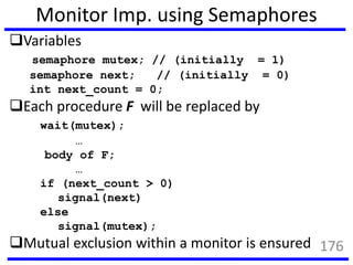 Monitor Imp. using Semaphores
Variables
semaphore mutex; // (initially = 1)
semaphore next; // (initially = 0)
int next_count = 0;
Each procedure F will be replaced by
wait(mutex);
…
body of F;
…
if (next_count > 0)
signal(next)
else
signal(mutex);
Mutual exclusion within a monitor is ensured 176
 