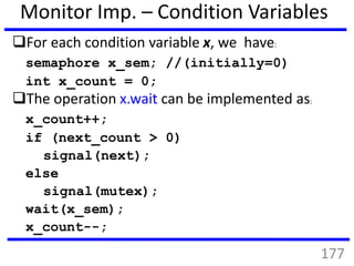 Monitor Imp. – Condition Variables
For each condition variable x, we have:
semaphore x_sem; //(initially=0)
int x_count = 0;
The operation x.wait can be implemented as:
x_count++;
if (next_count > 0)
signal(next);
else
signal(mutex);
wait(x_sem);
x_count--;
177
 