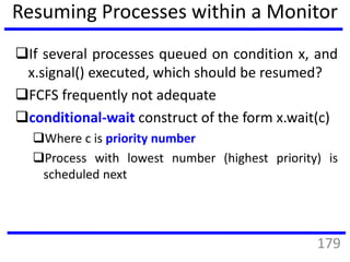 Resuming Processes within a Monitor
If several processes queued on condition x, and
x.signal() executed, which should be resumed?
FCFS frequently not adequate
conditional-wait construct of the form x.wait(c)
Where c is priority number
Process with lowest number (highest priority) is
scheduled next
179
 