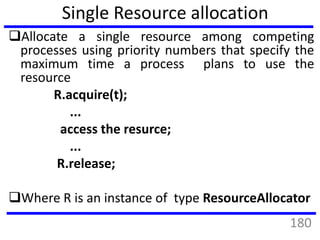 Allocate a single resource among competing
processes using priority numbers that specify the
maximum time a process plans to use the
resource
R.acquire(t);
...
access the resurce;
...
R.release;
Where R is an instance of type ResourceAllocator
Single Resource allocation
180
 