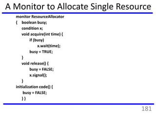 A Monitor to Allocate Single Resource
monitor ResourceAllocator
{ boolean busy;
condition x;
void acquire(int time) {
if (busy)
x.wait(time);
busy = TRUE;
}
void release() {
busy = FALSE;
x.signal();
}
initialization code() {
busy = FALSE;
} }
181
 