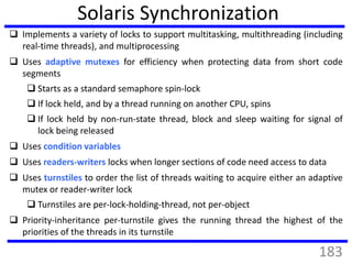Solaris Synchronization
 Implements a variety of locks to support multitasking, multithreading (including
real-time threads), and multiprocessing
 Uses adaptive mutexes for efficiency when protecting data from short code
segments
 Starts as a standard semaphore spin-lock
 If lock held, and by a thread running on another CPU, spins
 If lock held by non-run-state thread, block and sleep waiting for signal of
lock being released
 Uses condition variables
 Uses readers-writers locks when longer sections of code need access to data
 Uses turnstiles to order the list of threads waiting to acquire either an adaptive
mutex or reader-writer lock
 Turnstiles are per-lock-holding-thread, not per-object
 Priority-inheritance per-turnstile gives the running thread the highest of the
priorities of the threads in its turnstile
183
 