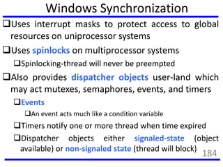 Windows Synchronization
Uses interrupt masks to protect access to global
resources on uniprocessor systems
Uses spinlocks on multiprocessor systems
Spinlocking-thread will never be preempted
Also provides dispatcher objects user-land which
may act mutexes, semaphores, events, and timers
Events
An event acts much like a condition variable
Timers notify one or more thread when time expired
Dispatcher objects either signaled-state (object
available) or non-signaled state (thread will block)
184
 