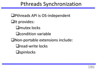 Pthreads Synchronization
Pthreads API is OS-independent
It provides:
mutex locks
condition variable
Non-portable extensions include:
read-write locks
spinlocks
186
 
