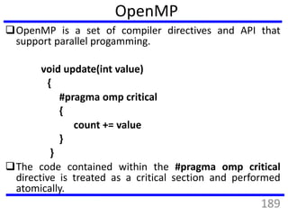 OpenMP is a set of compiler directives and API that
support parallel progamming.
void update(int value)
{
#pragma omp critical
{
count += value
}
}
The code contained within the #pragma omp critical
directive is treated as a critical section and performed
atomically.
OpenMP
189
 