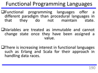 Functional programming languages offer a
different paradigm than procedural languages in
that they do not maintain state.
Variables are treated as immutable and cannot
change state once they have been assigned a
value.
There is increasing interest in functional languages
such as Erlang and Scala for their approach in
handling data races.
Functional Programming Languages
190
 