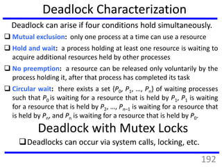 Deadlock Characterization
 Mutual exclusion: only one process at a time can use a resource
 Hold and wait: a process holding at least one resource is waiting to
acquire additional resources held by other processes
 No preemption: a resource can be released only voluntarily by the
process holding it, after that process has completed its task
 Circular wait: there exists a set {P0, P1, …, Pn} of waiting processes
such that P0 is waiting for a resource that is held by P1, P1 is waiting
for a resource that is held by P2, …, Pn–1 is waiting for a resource that
is held by Pn, and Pn is waiting for a resource that is held by P0.
Deadlock can arise if four conditions hold simultaneously.
Deadlock with Mutex Locks
Deadlocks can occur via system calls, locking, etc.
192
 