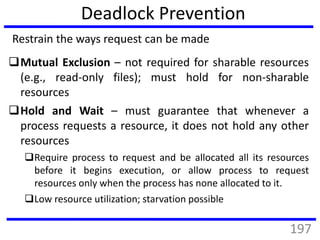Deadlock Prevention
Mutual Exclusion – not required for sharable resources
(e.g., read-only files); must hold for non-sharable
resources
Hold and Wait – must guarantee that whenever a
process requests a resource, it does not hold any other
resources
Require process to request and be allocated all its resources
before it begins execution, or allow process to request
resources only when the process has none allocated to it.
Low resource utilization; starvation possible
Restrain the ways request can be made
197
 