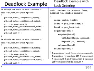 Deadlock Example
/* thread one runs in this function */
void *do_work_one(void *param)
{
pthread_mutex_lock(&first_mutex);
pthread_mutex_lock(&second_mutex);
/** * Do some work */
pthread_mutex_unlock(&second_mutex);
pthread_mutex_unlock(&first_mutex);
pthread_exit(0);
}
/* thread two runs in this function */
void *do_work_two(void *param)
{
pthread_mutex_lock(&second_mutex);
pthread_mutex_lock(&first_mutex);
/** * Do some work */
pthread_mutex_unlock(&first_mutex);
pthread_mutex_unlock(&second_mutex);
pthread_exit(0);
}
Deadlock Example with
Lock Ordering
void transaction(Account from,
Account to, double amount)
{
mutex lock1, lock2;
lock1 = get_lock(from);
lock2 = get_lock(to);
acquire(lock1);
acquire(lock2);
withdraw(from, amount);
deposit(to, amount);
release(lock2);
release(lock1);
}
Transactions 1 and 2 execute concurrently.
Transaction 1 transfers $25 from account
A to account B, and Transaction 2 transfers
$50 from account B to account A
199
 