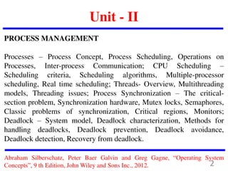 Unit - II
PROCESS MANAGEMENT
Processes – Process Concept, Process Scheduling, Operations on
Processes, Inter-process Communication; CPU Scheduling –
Scheduling criteria, Scheduling algorithms, Multiple-processor
scheduling, Real time scheduling; Threads- Overview, Multithreading
models, Threading issues; Process Synchronization – The critical-
section problem, Synchronization hardware, Mutex locks, Semaphores,
Classic problems of synchronization, Critical regions, Monitors;
Deadlock – System model, Deadlock characterization, Methods for
handling deadlocks, Deadlock prevention, Deadlock avoidance,
Deadlock detection, Recovery from deadlock.
Abraham Silberschatz, Peter Baer Galvin and Greg Gagne, “Operating System
Concepts”, 9 th Edition, John Wiley and Sons Inc., 2012. 2
 