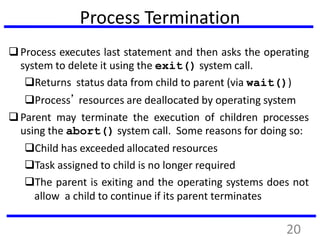 Process Termination
Process executes last statement and then asks the operating
system to delete it using the exit() system call.
Returns status data from child to parent (via wait())
Process’ resources are deallocated by operating system
Parent may terminate the execution of children processes
using the abort() system call. Some reasons for doing so:
Child has exceeded allocated resources
Task assigned to child is no longer required
The parent is exiting and the operating systems does not
allow a child to continue if its parent terminates
20
 