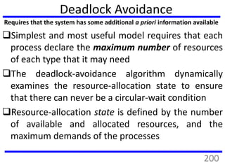 Deadlock Avoidance
Simplest and most useful model requires that each
process declare the maximum number of resources
of each type that it may need
The deadlock-avoidance algorithm dynamically
examines the resource-allocation state to ensure
that there can never be a circular-wait condition
Resource-allocation state is defined by the number
of available and allocated resources, and the
maximum demands of the processes
Requires that the system has some additional a priori information available
200
 