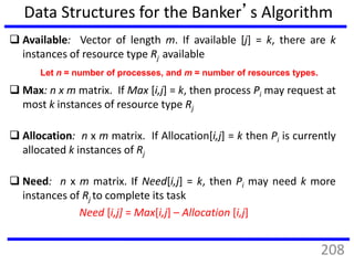Data Structures for the Banker’s Algorithm
 Available: Vector of length m. If available [j] = k, there are k
instances of resource type Rj available
 Max: n x m matrix. If Max [i,j] = k, then process Pi may request at
most k instances of resource type Rj
 Allocation: n x m matrix. If Allocation[i,j] = k then Pi is currently
allocated k instances of Rj
 Need: n x m matrix. If Need[i,j] = k, then Pi may need k more
instances of Rj to complete its task
Need [i,j] = Max[i,j] – Allocation [i,j]
Let n = number of processes, and m = number of resources types.
208
 