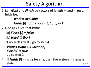 Safety Algorithm
1. Let Work and Finish be vectors of length m and n, resp.
Initialize:
Work = Available
Finish [i] = false for i = 0, 1, …, n- 1
2. Find an i such that both:
(a) Finish [i] = false
(b) Needi Work
If no such i exists, go to step 4
3. Work = Work + Allocationi
Finish[i] = true
go to step 2
4. If Finish [i] == true for all i, then the system is in a safe
state
209
 