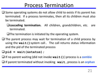 Process Termination
 Some operating systems do not allow child to exists if its parent has
terminated. If a process terminates, then all its children must also
be terminated.
cascading termination. All children, grandchildren, etc. are
terminated.
The termination is initiated by the operating system.
 The parent process may wait for termination of a child process by
using the wait()system call. The call returns status information
and the pid of the terminated process
 pid = wait(&status);
 If no parent waiting (did not invoke wait()) process is a zombie
 If parent terminated without invoking wait , process is an orphan
21
 
