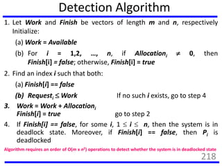 Detection Algorithm
1. Let Work and Finish be vectors of length m and n, respectively
Initialize:
(a) Work = Available
(b) For i = 1,2, …, n, if Allocationi  0, then
Finish[i] = false; otherwise, Finish[i] = true
2. Find an index i such that both:
(a) Finish[i] == false
(b) Requesti  Work If no such i exists, go to step 4
3. Work = Work + Allocationi
Finish[i] = true go to step 2
4. If Finish[i] == false, for some i, 1  i  n, then the system is in
deadlock state. Moreover, if Finish[i] == false, then Pi is
deadlocked
Algorithm requires an order of O(m x n2) operations to detect whether the system is in deadlocked state
218
 