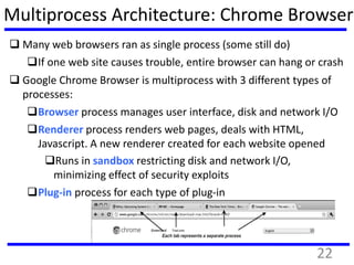 Multiprocess Architecture: Chrome Browser
 Many web browsers ran as single process (some still do)
If one web site causes trouble, entire browser can hang or crash
 Google Chrome Browser is multiprocess with 3 different types of
processes:
Browser process manages user interface, disk and network I/O
Renderer process renders web pages, deals with HTML,
Javascript. A new renderer created for each website opened
Runs in sandbox restricting disk and network I/O,
minimizing effect of security exploits
Plug-in process for each type of plug-in
22
 