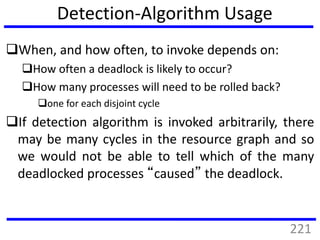 Detection-Algorithm Usage
When, and how often, to invoke depends on:
How often a deadlock is likely to occur?
How many processes will need to be rolled back?
one for each disjoint cycle
If detection algorithm is invoked arbitrarily, there
may be many cycles in the resource graph and so
we would not be able to tell which of the many
deadlocked processes “caused” the deadlock.
221
 