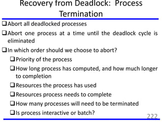Recovery from Deadlock: Process
Termination
Abort all deadlocked processes
Abort one process at a time until the deadlock cycle is
eliminated
In which order should we choose to abort?
Priority of the process
How long process has computed, and how much longer
to completion
Resources the process has used
Resources process needs to complete
How many processes will need to be terminated
Is process interactive or batch?
222
 