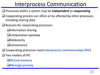 Interprocess Communication
 Processes within a system may be independent or cooperating
 Cooperating process can affect or be affected by other processes,
including sharing data
 Reasons for cooperating processes:
Information sharing
Computation speedup
Modularity
Convenience
 Cooperating processes need interprocess communication (IPC)
 Two models of IPC
Shared memory
Message passing
23
 