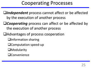 Cooperating Processes
Independent process cannot affect or be affected
by the execution of another process
Cooperating process can affect or be affected by
the execution of another process
Advantages of process cooperation
Information sharing
Computation speed-up
Modularity
Convenience
25
 