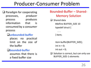 Producer-Consumer Problem
 Paradigm for cooperating
processes, producer
process produces
information that is
consumed by a consumer
process
unbounded-buffer
places no practical
limit on the size of
the buffer
bounded-buffer
assumes that there is
a fixed buffer size
Bounded-Buffer – Shared-
Memory Solution
 Shared data
#define BUFFER_SIZE 10
typedef struct {
. . .
} item;
item buffer[BUFFER_SIZE];
int in = 0;
int out = 0;
 Solution is correct, but can only use
BUFFER_SIZE-1 elements
26
 