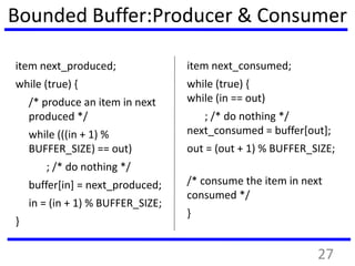 Bounded Buffer:Producer & Consumer
item next_produced;
while (true) {
/* produce an item in next
produced */
while (((in + 1) %
BUFFER_SIZE) == out)
; /* do nothing */
buffer[in] = next_produced;
in = (in + 1) % BUFFER_SIZE;
}
item next_consumed;
while (true) {
while (in == out)
; /* do nothing */
next_consumed = buffer[out];
out = (out + 1) % BUFFER_SIZE;
/* consume the item in next
consumed */
}
27
 