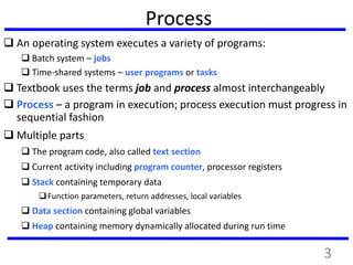 3
Process
 An operating system executes a variety of programs:
 Batch system – jobs
 Time-shared systems – user programs or tasks
 Textbook uses the terms job and process almost interchangeably
 Process – a program in execution; process execution must progress in
sequential fashion
 Multiple parts
 The program code, also called text section
 Current activity including program counter, processor registers
 Stack containing temporary data
Function parameters, return addresses, local variables
 Data section containing global variables
 Heap containing memory dynamically allocated during run time
 