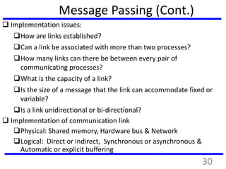 Message Passing (Cont.)
 Implementation issues:
How are links established?
Can a link be associated with more than two processes?
How many links can there be between every pair of
communicating processes?
What is the capacity of a link?
Is the size of a message that the link can accommodate fixed or
variable?
Is a link unidirectional or bi-directional?
 Implementation of communication link
Physical: Shared memory, Hardware bus & Network
Logical: Direct or indirect, Synchronous or asynchronous &
Automatic or explicit buffering
30
 