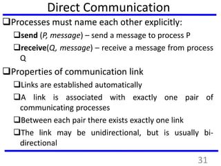 Direct Communication
Processes must name each other explicitly:
send (P, message) – send a message to process P
receive(Q, message) – receive a message from process
Q
Properties of communication link
Links are established automatically
A link is associated with exactly one pair of
communicating processes
Between each pair there exists exactly one link
The link may be unidirectional, but is usually bi-
directional
31
 