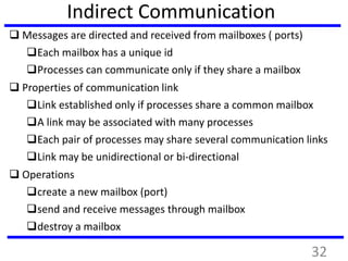 Indirect Communication
 Messages are directed and received from mailboxes ( ports)
Each mailbox has a unique id
Processes can communicate only if they share a mailbox
 Properties of communication link
Link established only if processes share a common mailbox
A link may be associated with many processes
Each pair of processes may share several communication links
Link may be unidirectional or bi-directional
 Operations
create a new mailbox (port)
send and receive messages through mailbox
destroy a mailbox
32
 