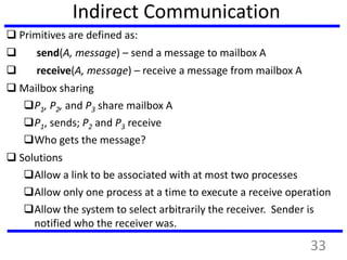 Indirect Communication
 Primitives are defined as:
 send(A, message) – send a message to mailbox A
 receive(A, message) – receive a message from mailbox A
 Mailbox sharing
P1, P2, and P3 share mailbox A
P1, sends; P2 and P3 receive
Who gets the message?
 Solutions
Allow a link to be associated with at most two processes
Allow only one process at a time to execute a receive operation
Allow the system to select arbitrarily the receiver. Sender is
notified who the receiver was.
33
 