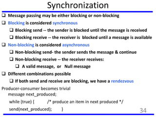 Synchronization
 Message passing may be either blocking or non-blocking
 Blocking is considered synchronous
 Blocking send -- the sender is blocked until the message is received
 Blocking receive -- the receiver is blocked until a message is available
 Non-blocking is considered asynchronous
 Non-blocking send- the sender sends the message & continue
 Non-blocking receive -- the receiver receives:
 A valid message, or Null message
 Different combinations possible
 If both send and receive are blocking, we have a rendezvous
Producer-consumer becomes trivial
message next_produced;
while (true) { /* produce an item in next produced */
send(next_produced); } 34
 