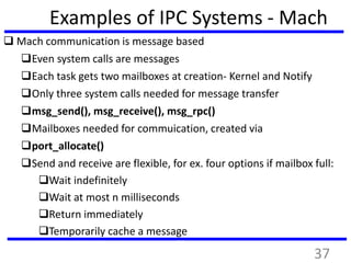 Examples of IPC Systems - Mach
 Mach communication is message based
Even system calls are messages
Each task gets two mailboxes at creation- Kernel and Notify
Only three system calls needed for message transfer
msg_send(), msg_receive(), msg_rpc()
Mailboxes needed for commuication, created via
port_allocate()
Send and receive are flexible, for ex. four options if mailbox full:
Wait indefinitely
Wait at most n milliseconds
Return immediately
Temporarily cache a message
37
 