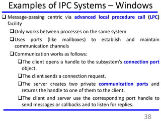 Examples of IPC Systems – Windows
 Message-passing centric via advanced local procedure call (LPC)
facility
Only works between processes on the same system
Uses ports (like mailboxes) to establish and maintain
communication channels
Communication works as follows:
The client opens a handle to the subsystem’s connection port
object.
The client sends a connection request.
The server creates two private communication ports and
returns the handle to one of them to the client.
The client and server use the corresponding port handle to
send messages or callbacks and to listen for replies.
38
 