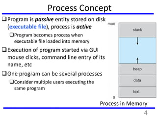 Process Concept
Program is passive entity stored on disk
(executable file), process is active
Program becomes process when
executable file loaded into memory
Execution of program started via GUI
mouse clicks, command line entry of its
name, etc
One program can be several processes
Consider multiple users executing the
same program
Process in Memory
4
 