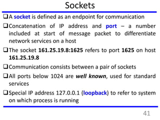 Sockets
A socket is defined as an endpoint for communication
Concatenation of IP address and port – a number
included at start of message packet to differentiate
network services on a host
The socket 161.25.19.8:1625 refers to port 1625 on host
161.25.19.8
Communication consists between a pair of sockets
All ports below 1024 are well known, used for standard
services
Special IP address 127.0.0.1 (loopback) to refer to system
on which process is running
41
 