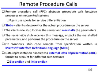 Remote Procedure Calls
 Remote procedure call (RPC) abstracts procedure calls between
processes on networked systems
Again uses ports for service differentiation
 Stubs – client-side proxy for the actual procedure on the server
 The client-side stub locates the server and marshalls the parameters
 The server-side stub receives this message, unpacks the marshalled
parameters, and performs the procedure on the server
 On Windows, stub code compile from specification written in
Microsoft Interface Definition Language (MIDL)
 Data representation handled via External Data Representation (XDL)
format to account for different architectures
Big-endian and little-endian
44
 