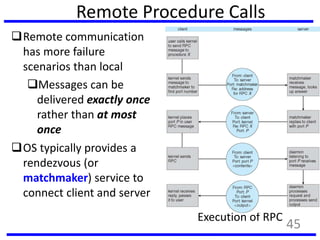 Remote Procedure Calls
Remote communication
has more failure
scenarios than local
Messages can be
delivered exactly once
rather than at most
once
OS typically provides a
rendezvous (or
matchmaker) service to
connect client and server
Execution of RPC
45
 
