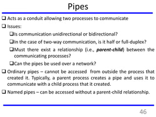 Pipes
 Acts as a conduit allowing two processes to communicate
 Issues:
Is communication unidirectional or bidirectional?
In the case of two-way communication, is it half or full-duplex?
Must there exist a relationship (i.e., parent-child) between the
communicating processes?
Can the pipes be used over a network?
 Ordinary pipes – cannot be accessed from outside the process that
created it. Typically, a parent process creates a pipe and uses it to
communicate with a child process that it created.
 Named pipes – can be accessed without a parent-child relationship.
46
 