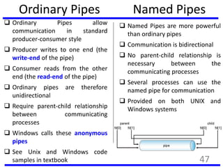 Ordinary Pipes
 Ordinary Pipes allow
communication in standard
producer-consumer style
 Producer writes to one end (the
write-end of the pipe)
 Consumer reads from the other
end (the read-end of the pipe)
 Ordinary pipes are therefore
unidirectional
 Require parent-child relationship
between communicating
processes
 Windows calls these anonymous
pipes
 See Unix and Windows code
samples in textbook
Named Pipes
 Named Pipes are more powerful
than ordinary pipes
 Communication is bidirectional
 No parent-child relationship is
necessary between the
communicating processes
 Several processes can use the
named pipe for communication
 Provided on both UNIX and
Windows systems
47
 