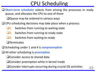 CPU Scheduling
 Short-term scheduler selects from among the processes in ready
queue, and allocates the CPU to one of them
Queue may be ordered in various ways
 CPU scheduling decisions may take place when a process:
1. Switches from running to waiting state
2. Switches from running to ready state
3. Switches from waiting to ready
Terminates
 Scheduling under 1 and 4 is nonpreemptive
 All other scheduling is preemptive
Consider access to shared data
Consider preemption while in kernel mode
Consider interrupts occurring during crucial OS activities 49
 