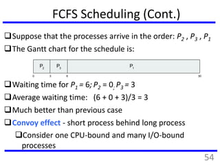 FCFS Scheduling (Cont.)
Suppose that the processes arrive in the order: P2 , P3 , P1
The Gantt chart for the schedule is:
Waiting time for P1 = 6; P2 = 0; P3 = 3
Average waiting time: (6 + 0 + 3)/3 = 3
Much better than previous case
Convoy effect - short process behind long process
Consider one CPU-bound and many I/O-bound
processes
P1
0 3 6 30
P2
P3
54
 