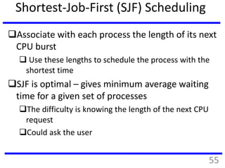 Shortest-Job-First (SJF) Scheduling
Associate with each process the length of its next
CPU burst
 Use these lengths to schedule the process with the
shortest time
SJF is optimal – gives minimum average waiting
time for a given set of processes
The difficulty is knowing the length of the next CPU
request
Could ask the user
55
 