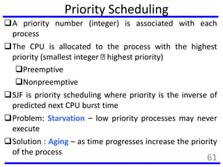 Priority Scheduling
A priority number (integer) is associated with each
process
The CPU is allocated to the process with the highest
priority (smallest integer highest priority)
Preemptive
Nonpreemptive
SJF is priority scheduling where priority is the inverse of
predicted next CPU burst time
Problem: Starvation – low priority processes may never
execute
Solution : Aging – as time progresses increase the priority
of the process
61
 